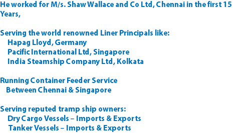 He worked for M/s. Shaw Wallace and Co Ltd, Chennai in the first 15 Years, Serving the world renowned Liner Principals like: Hapag Lloyd, Germany Pacific International Ltd, Singapore India Steamship Company Ltd, Kolkata Running Container Feeder Service Between Chennai & Singapore Serving reputed tramp ship owners: Dry Cargo Vessels – Imports & Exports Tanker Vessels – Imports & Exports